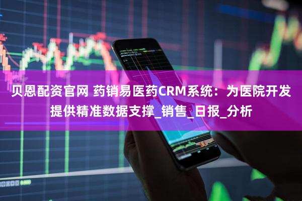 贝恩配资官网 药销易医药CRM系统：为医院开发提供精准数据支撑_销售_日报_分析
