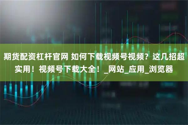 期货配资杠杆官网 如何下载视频号视频？这几招超实用！视频号下载大全！_网站_应用_浏览器