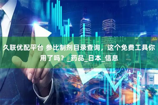 久联优配平台 参比制剂目录查询，这个免费工具你用了吗？_药品_日本_信息