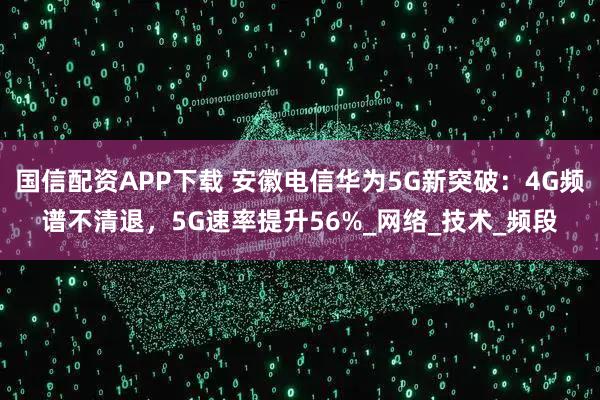国信配资APP下载 安徽电信华为5G新突破：4G频谱不清退，5G速率提升56%_网络_技术_频段