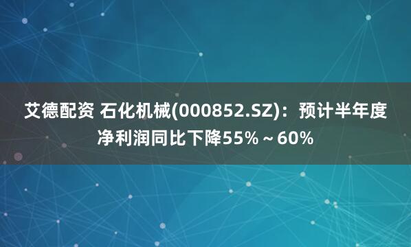 艾德配资 石化机械(000852.SZ)：预计半年度净利润同比下降55%～60%