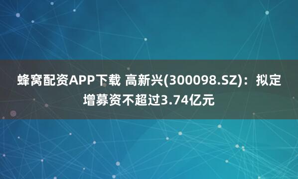蜂窝配资APP下载 高新兴(300098.SZ)：拟定增募资不超过3.74亿元
