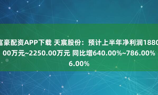 富豪配资APP下载 天宸股份：预计上半年净利润1880.00万元~2250.00万元 同比增640.00%~786.00%