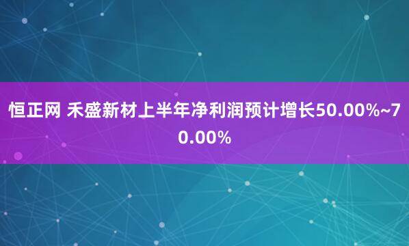 恒正网 禾盛新材上半年净利润预计增长50.00%~70.00%