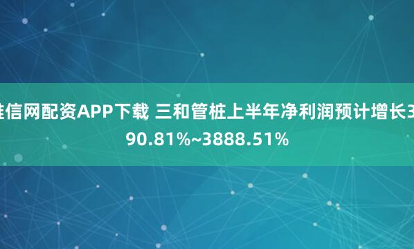 唯信网配资APP下载 三和管桩上半年净利润预计增长3090.81%~3888.51%