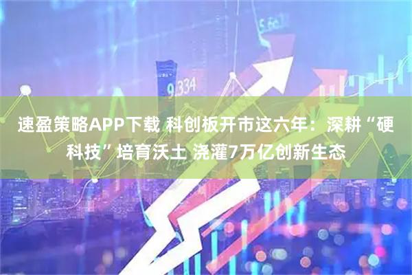 速盈策略APP下载 科创板开市这六年：深耕“硬科技”培育沃土 浇灌7万亿创新生态