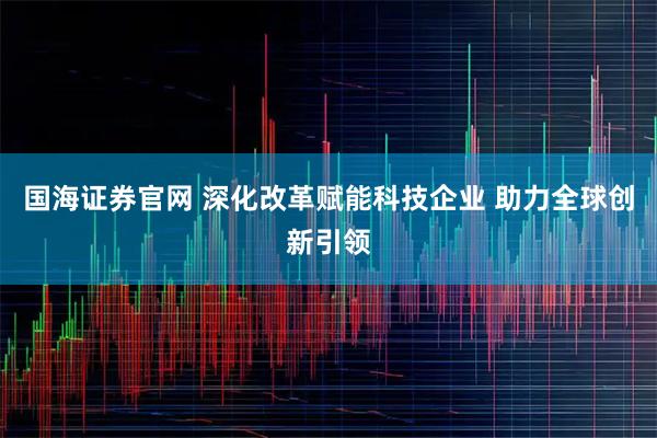 国海证券官网 深化改革赋能科技企业 助力全球创新引领