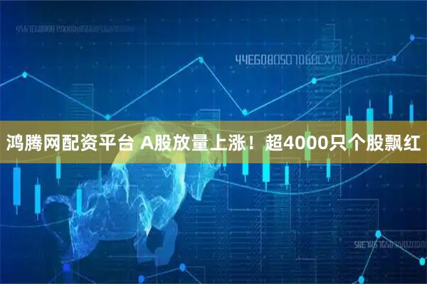 鸿腾网配资平台 A股放量上涨！超4000只个股飘红
