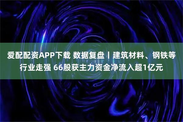 爱配配资APP下载 数据复盘丨建筑材料、钢铁等行业走强 66股获主力资金净流入超1亿元