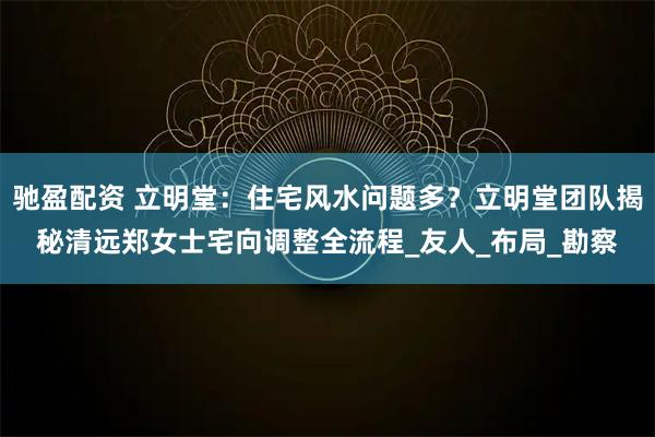 驰盈配资 立明堂：住宅风水问题多？立明堂团队揭秘清远郑女士宅向调整全流程_友人_布局_勘察