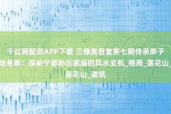 千红网配资APP下载 三僚真君堂第七期传承弟子班实地考察：探秘宁都孙氏家庙的风水玄机_格局_莲花山_建筑