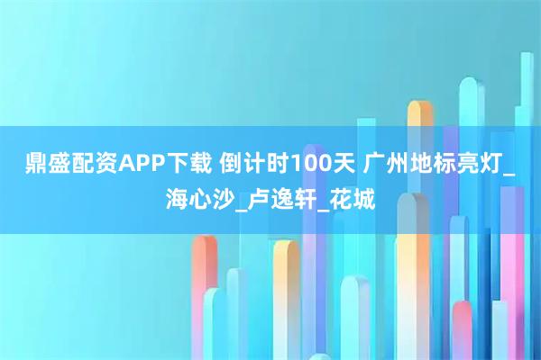 鼎盛配资APP下载 倒计时100天 广州地标亮灯_海心沙_卢逸轩_花城