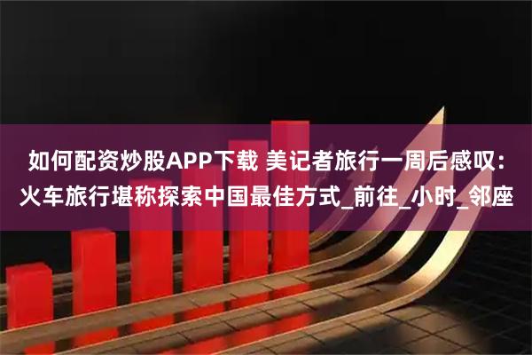 如何配资炒股APP下载 美记者旅行一周后感叹：火车旅行堪称探索中国最佳方式_前往_小时_邻座