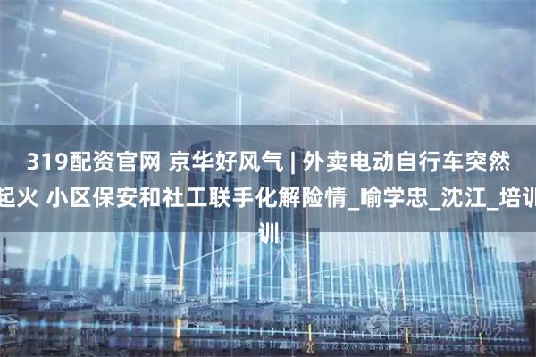 319配资官网 京华好风气 | 外卖电动自行车突然起火 小区保安和社工联手化解险情_喻学忠_沈江_培训