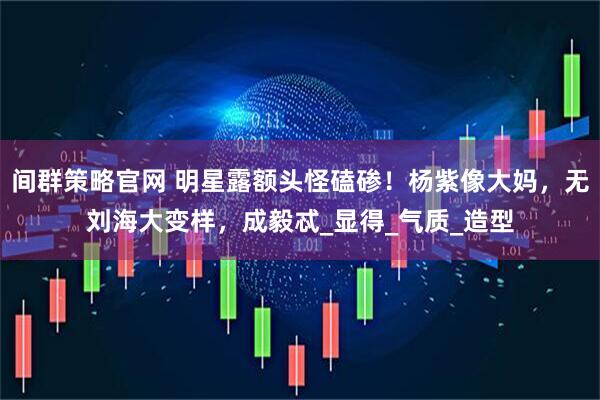 间群策略官网 明星露额头怪磕碜！杨紫像大妈，无刘海大变样，成毅忒_显得_气质_造型