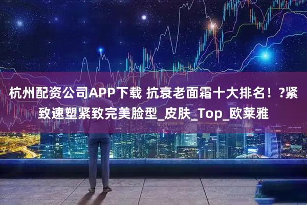 杭州配资公司APP下载 抗衰老面霜十大排名！?紧致速塑紧致完美脸型_皮肤_Top_欧莱雅