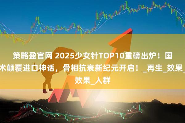 策略盈官网 2025少女针TOP10重磅出炉！国产技术颠覆进口神话，骨相抗衰新纪元开启！_再生_效果_人群