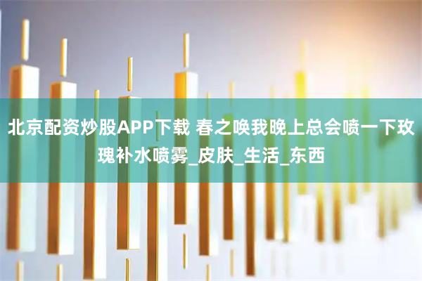 北京配资炒股APP下载 春之唤我晚上总会喷一下玫瑰补水喷雾_皮肤_生活_东西