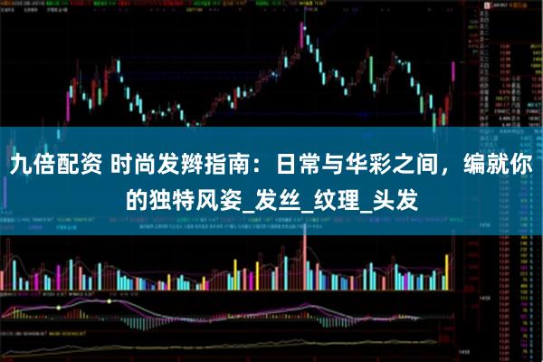 九倍配资 时尚发辫指南：日常与华彩之间，编就你的独特风姿_发丝_纹理_头发