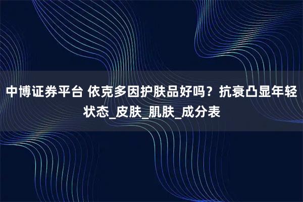 中博证券平台 依克多因护肤品好吗？抗衰凸显年轻状态_皮肤_肌肤_成分表
