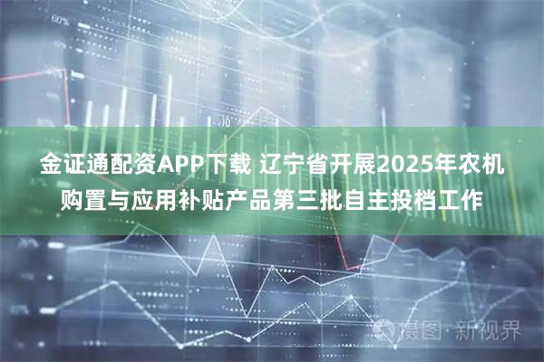 金证通配资APP下载 辽宁省开展2025年农机购置与应用补贴产品第三批自主投档工作