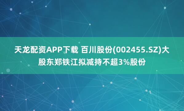 天龙配资APP下载 百川股份(002455.SZ)大股东郑铁江拟减持不超3%股份