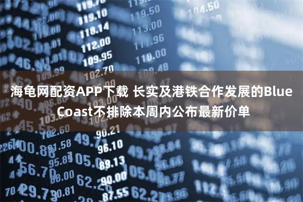海龟网配资APP下载 长实及港铁合作发展的Blue Coast不排除本周内公布最新价单