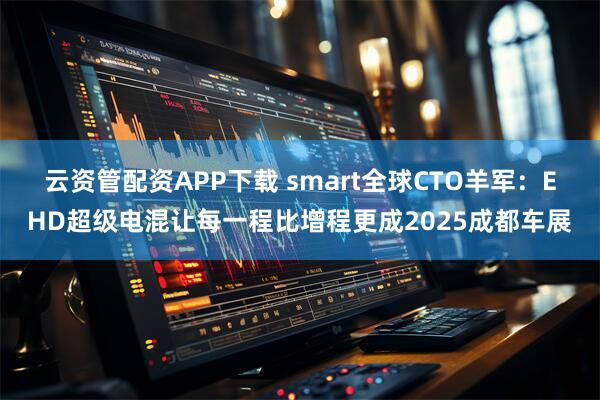 云资管配资APP下载 smart全球CTO羊军：EHD超级电混让每一程比增程更成2025成都车展