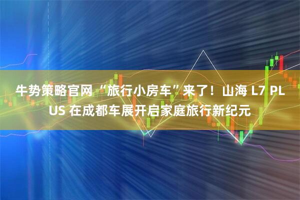 牛势策略官网 “旅行小房车”来了！山海 L7 PLUS 在成都车展开启家庭旅行新纪元