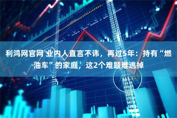 利鸿网官网 业内人直言不讳，再过5年：持有“燃油车”的家庭，这2个难题难逃掉