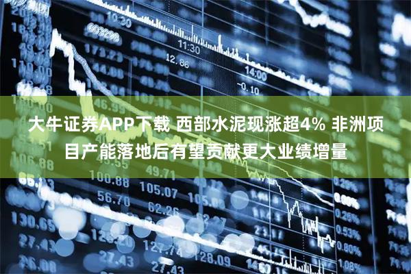 大牛证券APP下载 西部水泥现涨超4% 非洲项目产能落地后有望贡献更大业绩增量