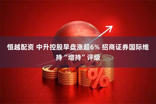 恒越配资 中升控股早盘涨超6% 招商证券国际维持“增持”评级