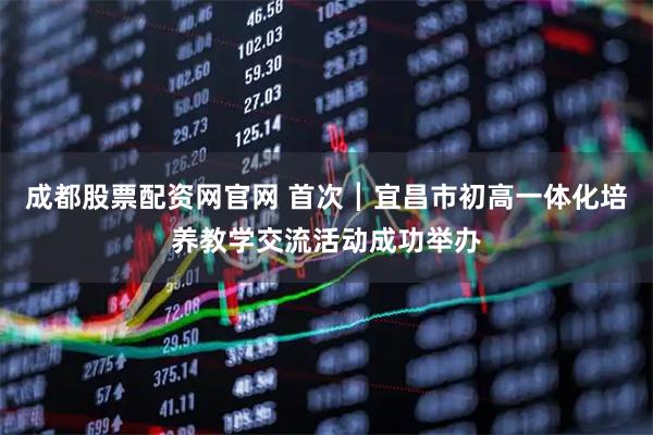 成都股票配资网官网 首次┃宜昌市初高一体化培养教学交流活动成功举办